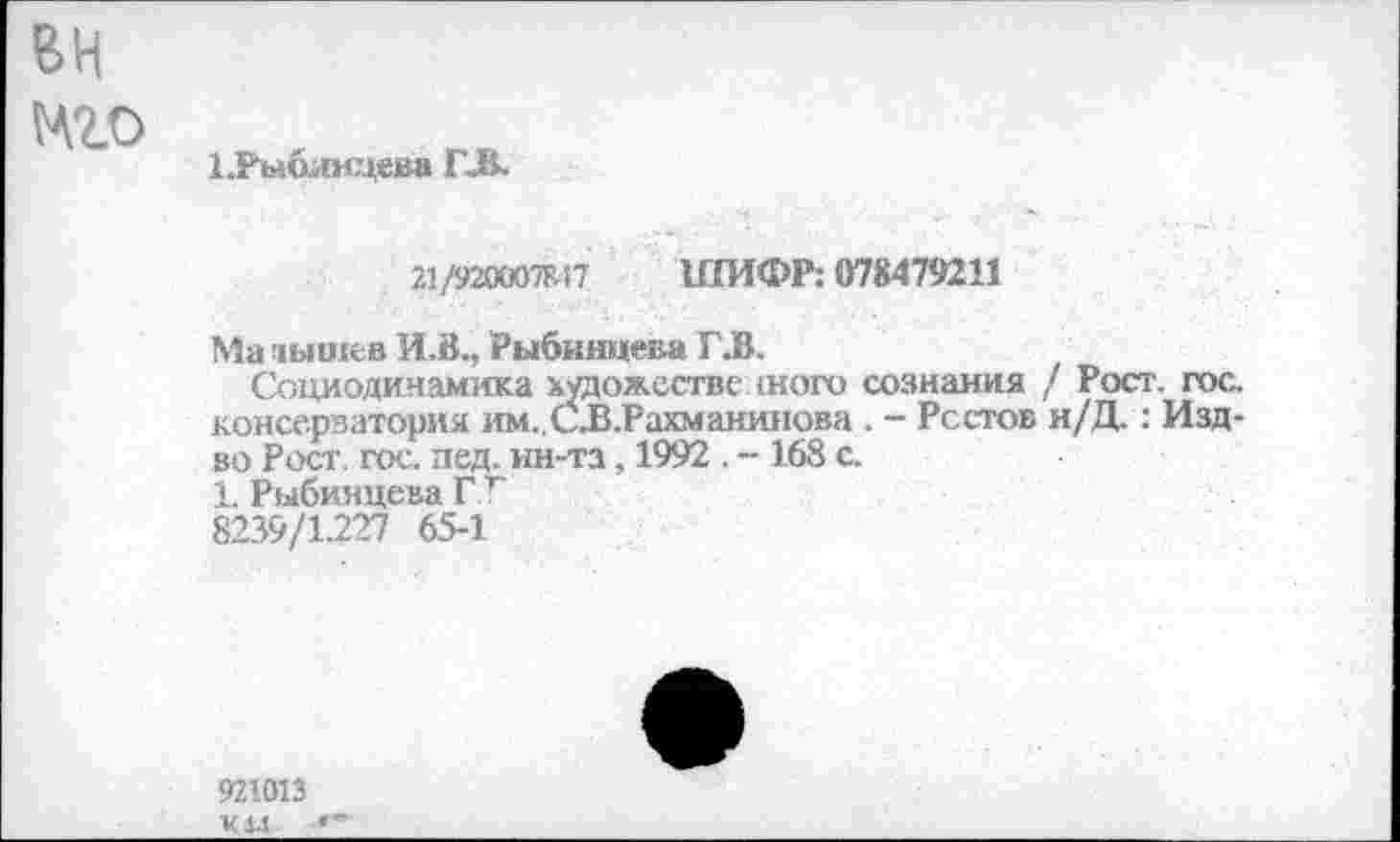 ﻿вн
мго
иъ»блицева Г-В-
21/920007?. 17 ШИФР: 078479211
Ма дыогев И.В., Рыбинцева Г.В.
Социодинамика художественного сознания / Рост. гос. консерватория им..С.В.Рахманинова . - Ростов н/Д.: Изд-во Рост. гос. пед. ин-та, 1992 . - 168 с.
1. Рыбинцева ГТ
8239/1.227 65-1
921013 ¥Ц